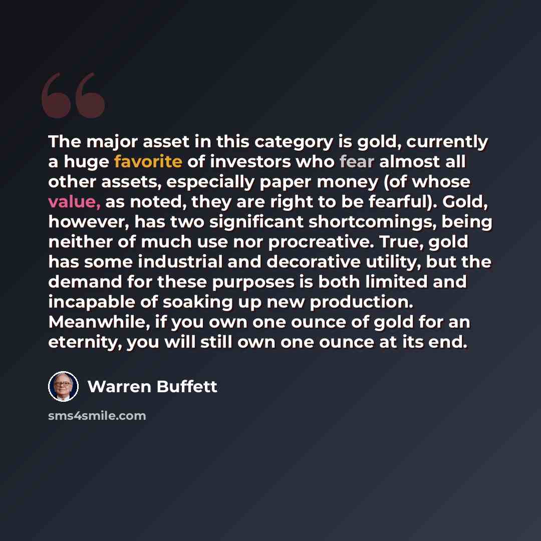 “The major asset in this category is gold, currently a huge favorite of investors who fear almost all other assets, especially paper money (of whose value, as noted, they are right to be fearful). Gold, however, has two significant shortcomings, being neither of much use nor procreative. True, gold…” quote by Warren Buffett