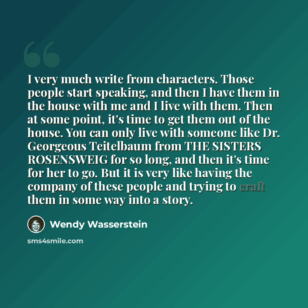 “I very much write from characters. Those people start speaking, and then I have them in the house with me and I live with them. Then at some point, it's time to get them out of the house. You can only live with someone like Dr. Georgeous Teitelbaum from THE SISTERS ROSENSWEIG for so long, and then…” quote by Wendy Wasserstein