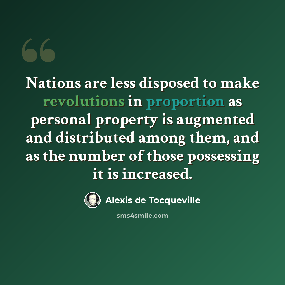 “Nations are less disposed to make revolutions in proportion as personal property is augmented and distributed among them, and as the number of those possessing it is increased.” quote by Alexis de Tocqueville