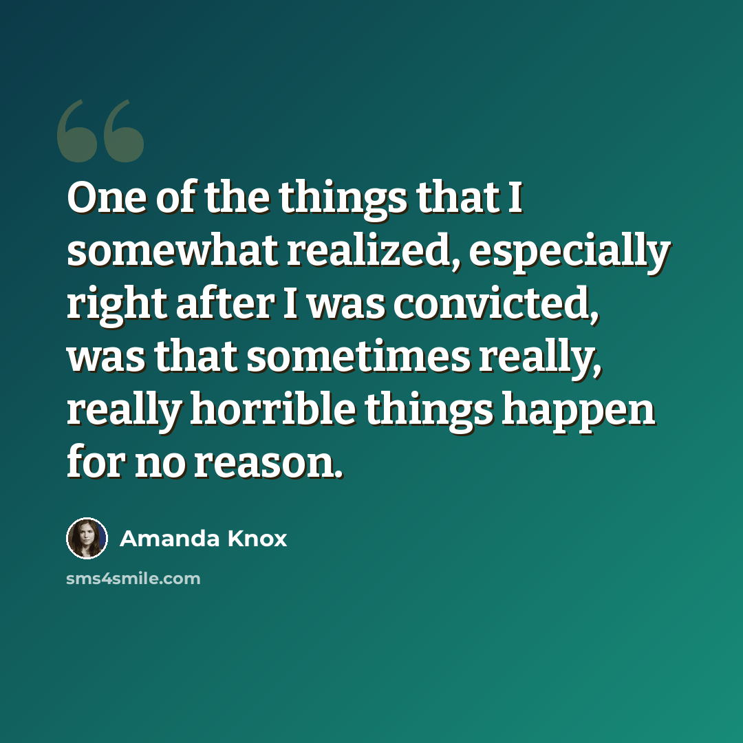 “One of the things that I somewhat realized, especially right after I was convicted, was that sometimes really, really horrible things happen for no reason.” quote by Amanda Knox