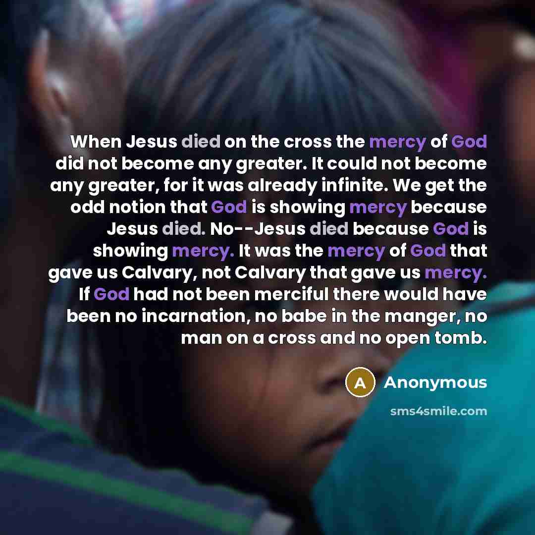 “When Jesus died on the cross the mercy of God did not become any greater. It could not become any greater, for it was already infinite. We get the odd notion that God is showing mercy because Jesus died. No--Jesus died because God is showing mercy. It was the mercy of God that gave us Calvary, not…” quote by Anonymous