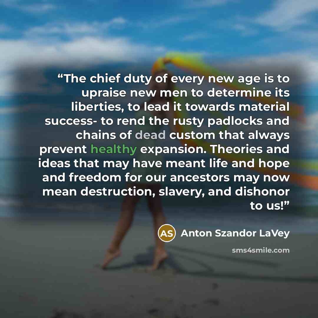 “The chief duty of every new age is to upraise new men to determine its liberties, to lead it towards material success- to rend the rusty padlocks and chains of dead custom that always prevent healthy expansion. Theories and ideas that may have meant life and hope and freedom for our ancestors may…” quote by Anton Szandor LaVey