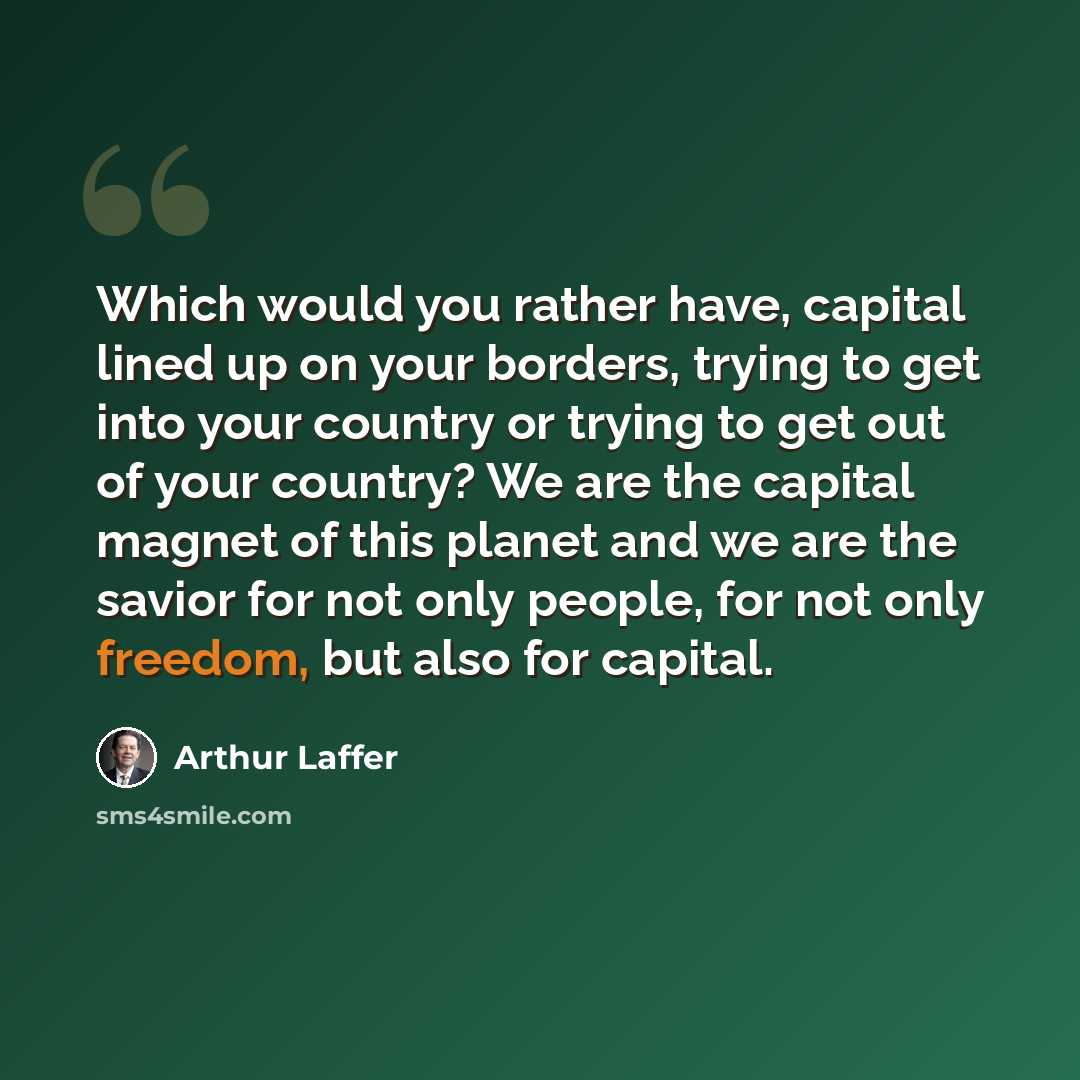 “Which would you rather have, capital lined up on your borders, trying to get into your country or trying to get out of your country? We are the capital magnet of this planet and we are the savior for not only people, for not only freedom, but also for capital.” quote by Arthur Laffer