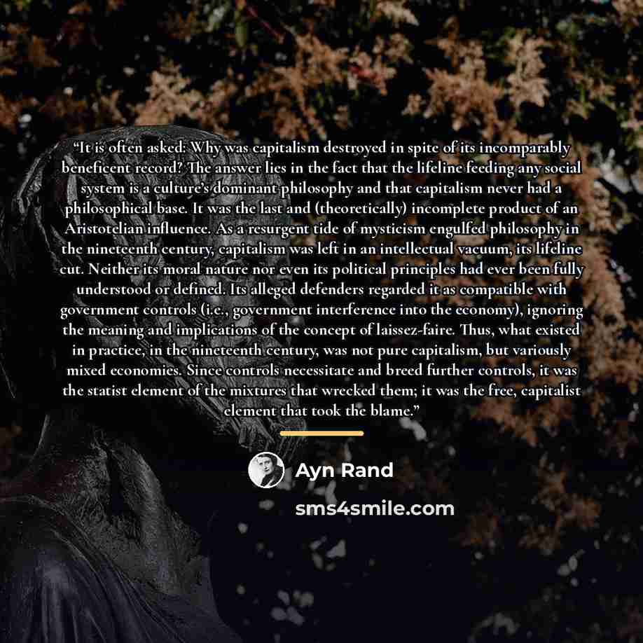 “It is often asked: Why was capitalism destroyed in spite of its incomparably beneficent record? The answer lies in the fact that the lifeline feeding any social system is a culture’s dominant philosophy and that capitalism never had a philosophical base. It was the last and (theoretically)…” quote by Ayn Rand