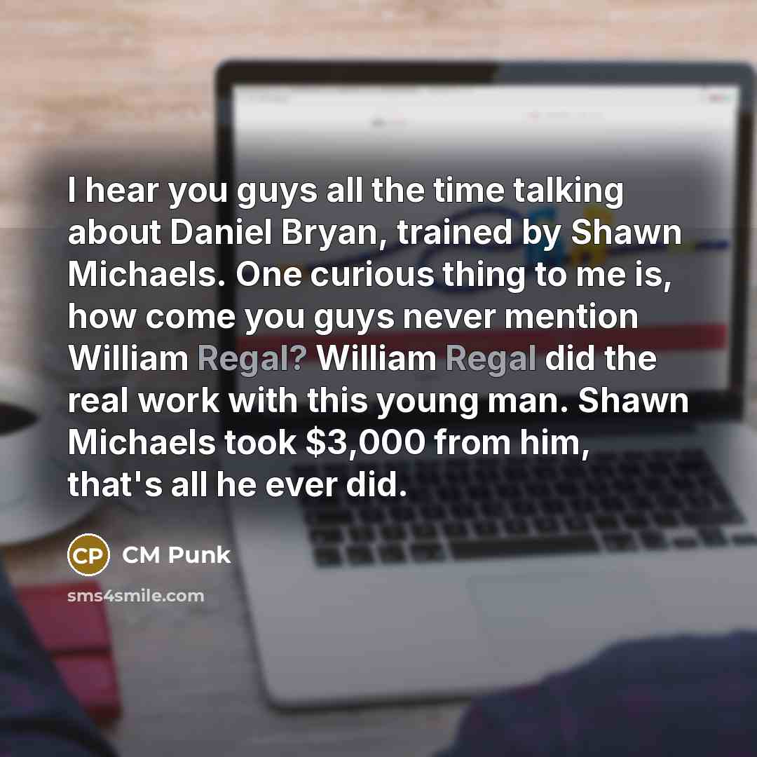 “I hear you guys all the time talking about Daniel Bryan, trained by Shawn Michaels. One curious thing to me is, how come you guys never mention William Regal? William Regal did the real work with this young man. Shawn Michaels took $3,000 from him, that's all he ever did.” quote by CM Punk