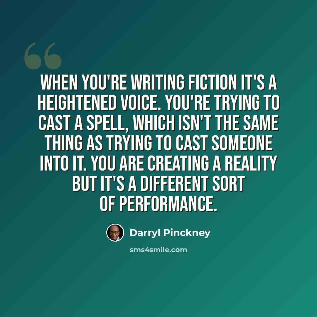 “When you're writing fiction it's a heightened voice. You're trying to cast a spell, which isn't the same thing as trying to cast someone into it. You are creating a reality but it's a different sort of performance.” quote by Darryl Pinckney