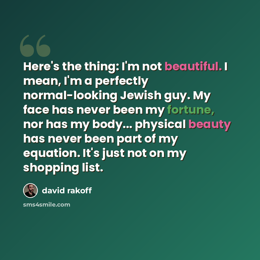 “Here's the thing: I'm not beautiful. I mean, I'm a perfectly normal-looking Jewish guy. My face has never been my fortune, nor has my body... physical beauty has never been part of my equation. It's just not on my shopping list.” quote by David Rakoff