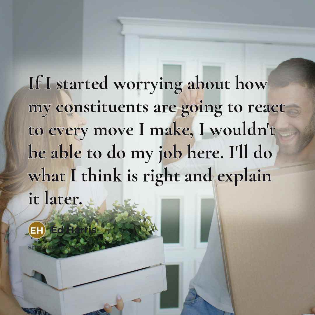 “If I started worrying about how my constituents are going to react to every move I make, I wouldn't be able to do my job here. I'll do what I think is right and explain it later.” quote by Ed Harris