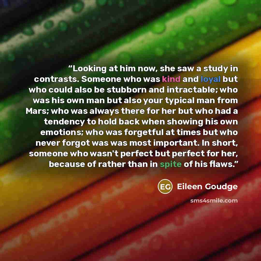 “Looking at him now, she saw a study in contrasts. Someone who was kind and loyal but who could also be stubborn and intractable; who was his own man but also your typical man from Mars; who was always there for her but who had a tendency to hold back when showing his own emotions; who was…” quote by Eileen Goudge