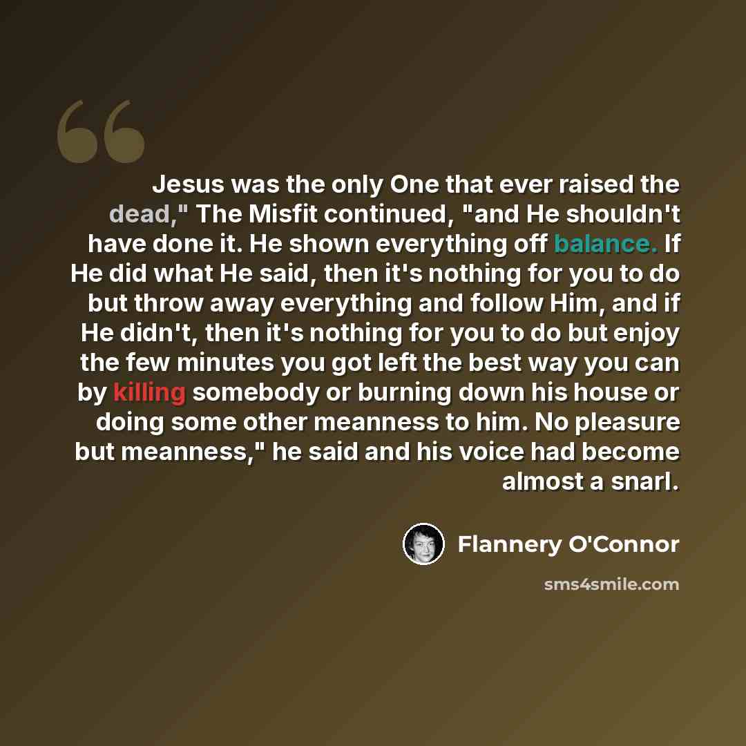 “Jesus was the only One that ever raised the dead," The Misfit continued, "and He shouldn't have done it. He shown everything off balance. If He did what He said, then it's nothing for you to do but throw away everything and follow Him, and if He didn't, then it's nothing for you to do but enjoy…” quote by Flannery O'Connor