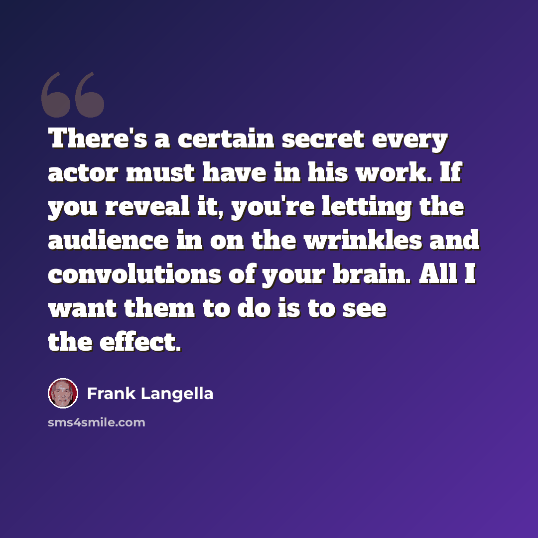 “There's a certain secret every actor must have in his work. If you reveal it, you're letting the audience in on the wrinkles and convolutions of your brain. All I want them to do is to see the effect.” quote by Frank Langella