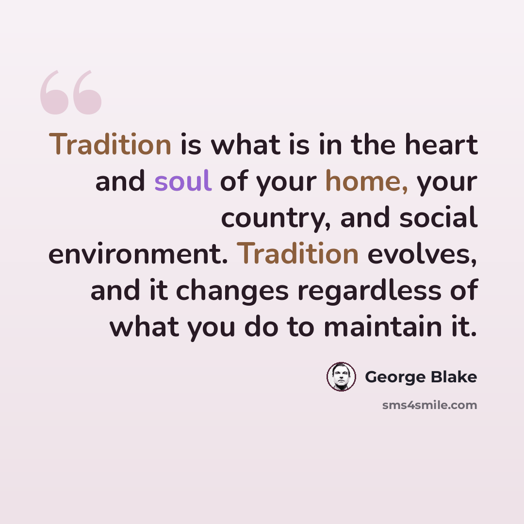 “Tradition is what is in the heart and soul of your home, your country, and social environment. Tradition evolves, and it changes regardless of what you do to maintain it.” quote by George Blake