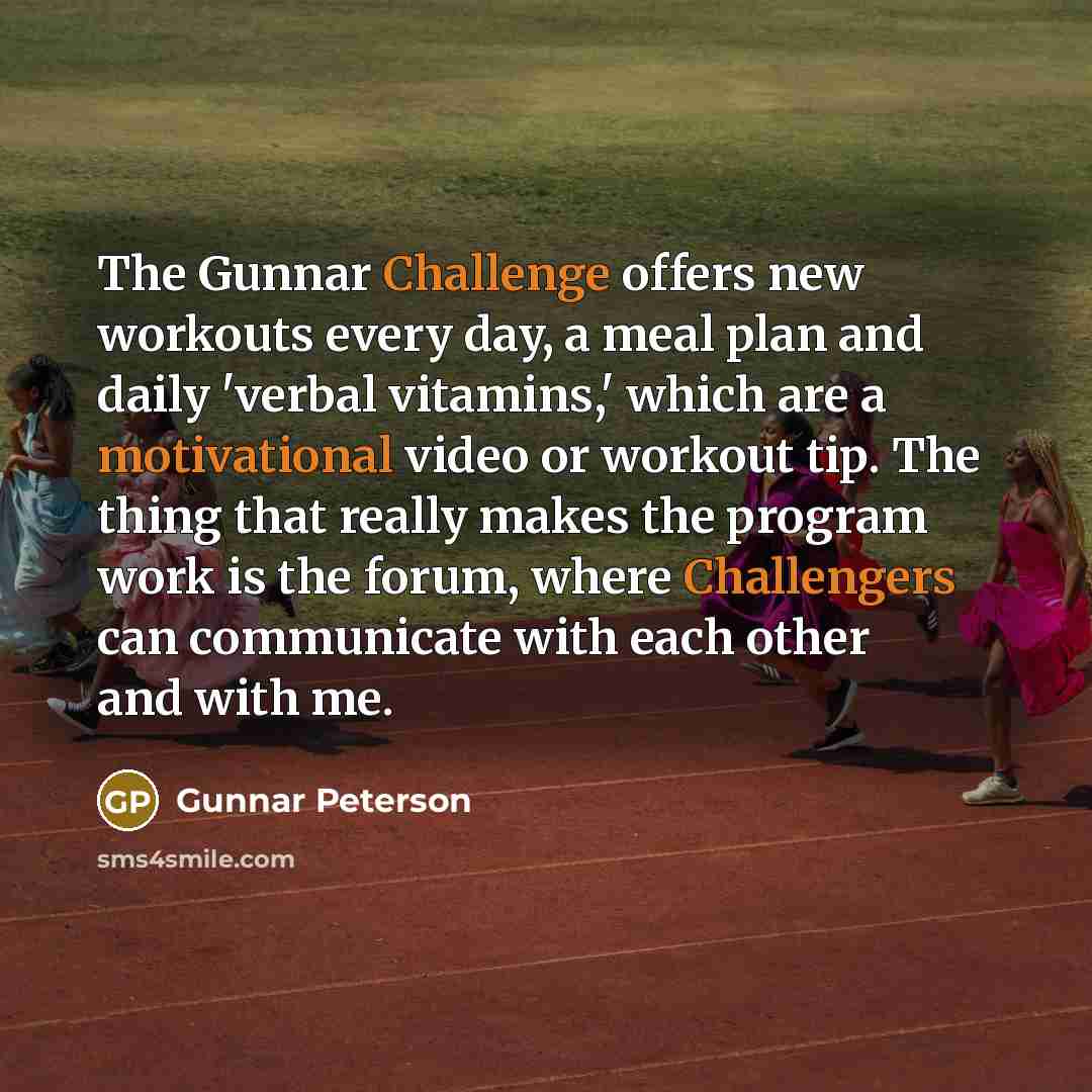 “The Gunnar Challenge offers new workouts every day, a meal plan and daily 'verbal vitamins,' which are a motivational video or workout tip. The thing that really makes the program work is the forum, where Challengers can communicate with each other and with me.” quote by Gunnar Peterson
