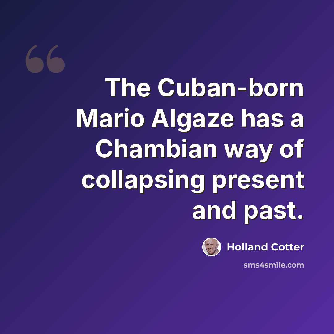 “The Cuban-born Mario Algaze has a Chambian way of collapsing present and past.” quote by Holland Cotter