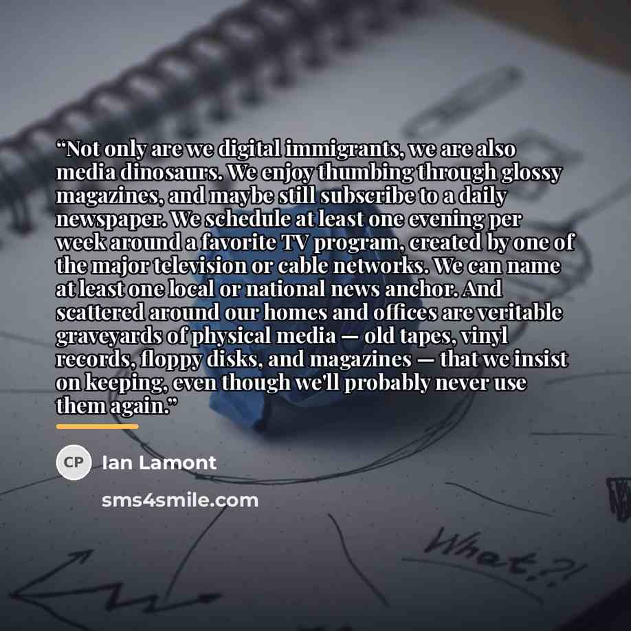 “Not only are we digital immigrants, we are also media dinosaurs. We enjoy thumbing through glossy magazines, and maybe still subscribe to a daily newspaper. We schedule at least one evening per week around a favorite TV program, created by one of the major television or cable networks. We can name…” quote by Ian Lamont