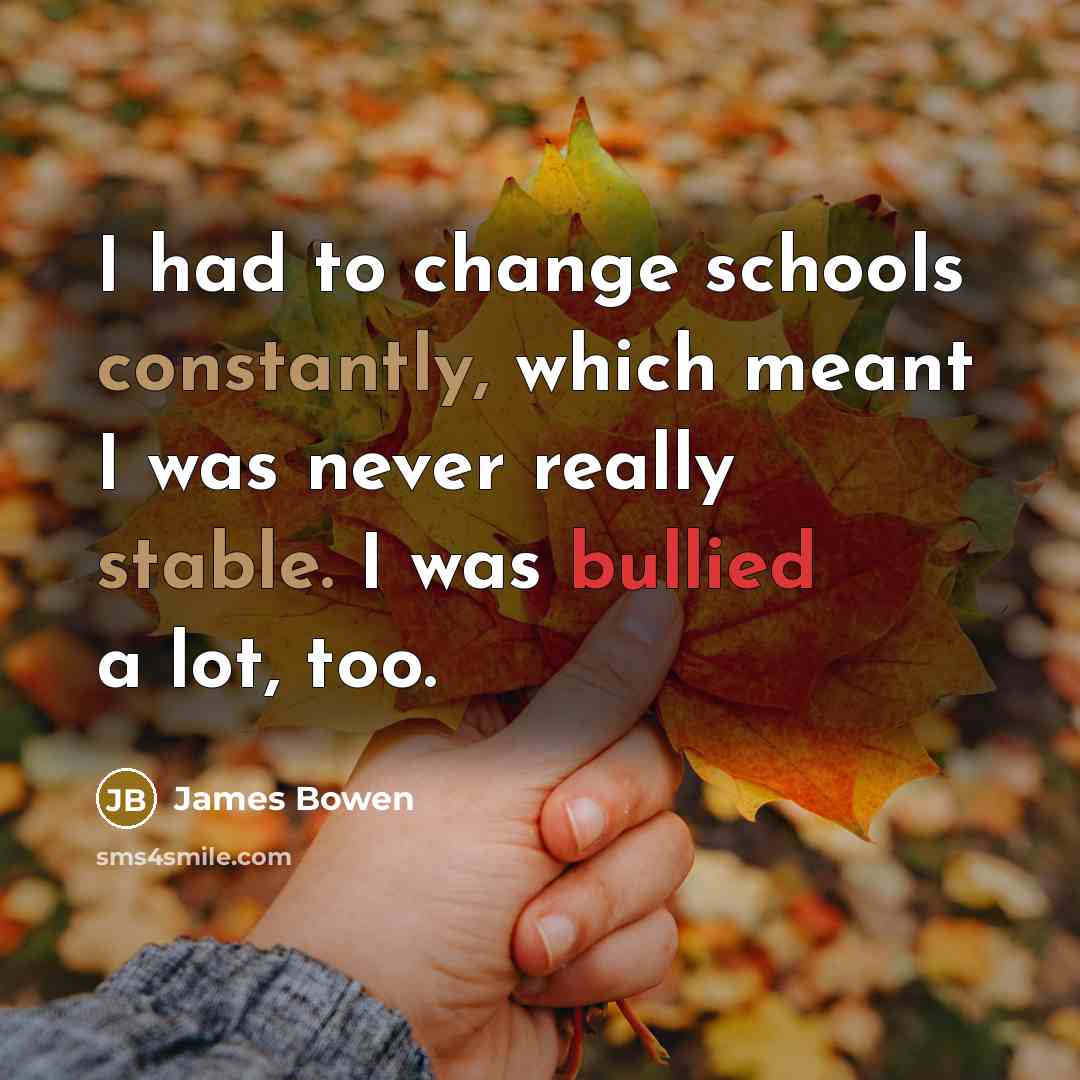 “I had to change schools constantly, which meant I was never really stable. I was bullied a lot, too.” quote by James Bowen