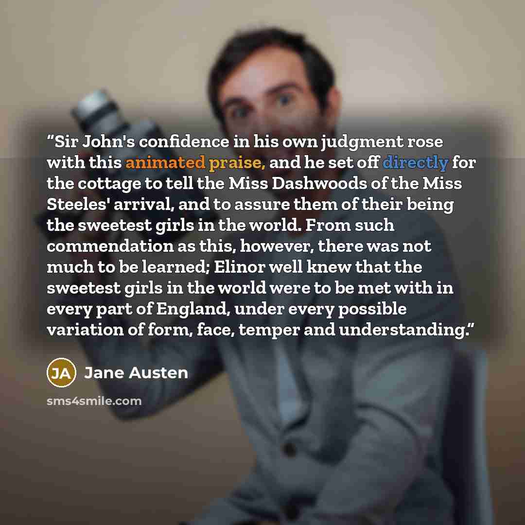 “Sir John's confidence in his own judgment rose with this animated praise, and he set off directly for the cottage to tell the Miss Dashwoods of the Miss Steeles' arrival, and to assure them of their being the sweetest girls in the world. From such commendation as this, however, there was not much…” quote by Jane Austen