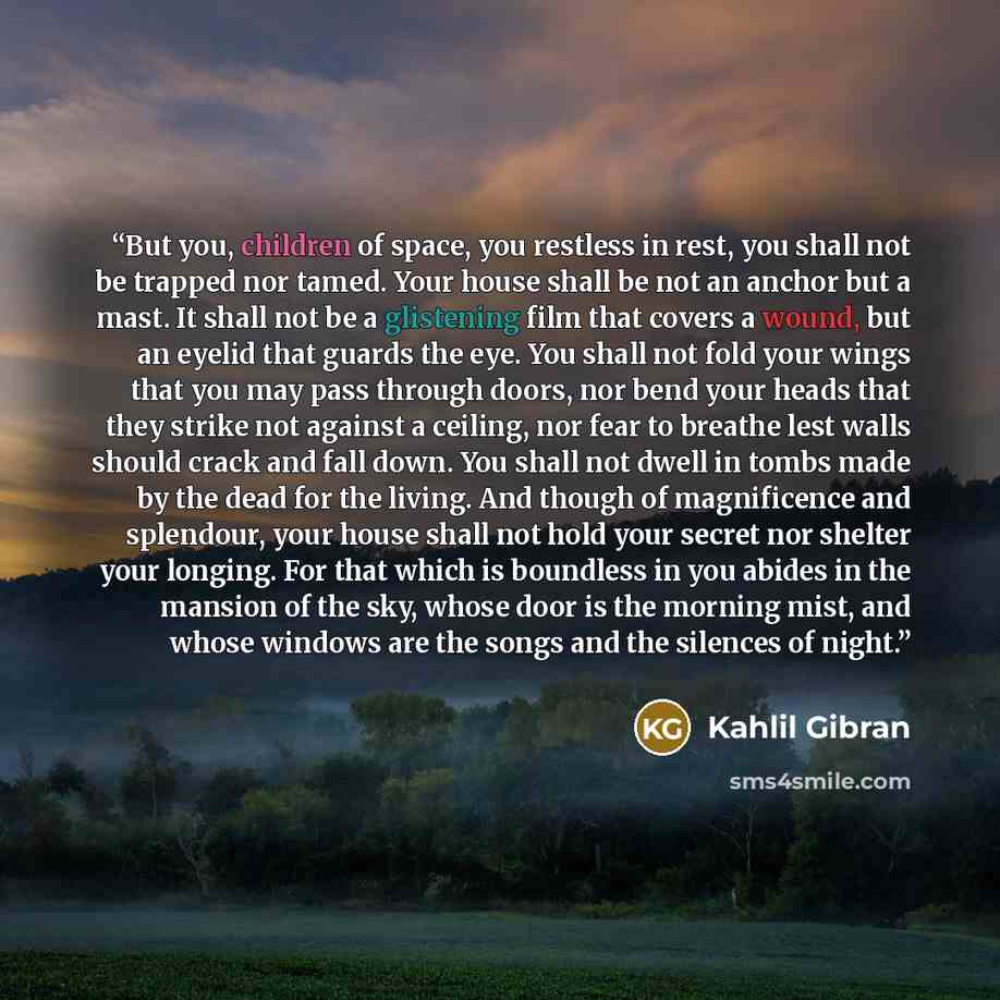 “But you, children of space, you restless in rest, you shall not be trapped nor tamed. Your house shall be not an anchor but a mast. It shall not be a glistening film that covers a wound, but an eyelid that guards the eye. You shall not fold your wings that you may pass through doors, nor bend your…” quote by Kahlil Gibran