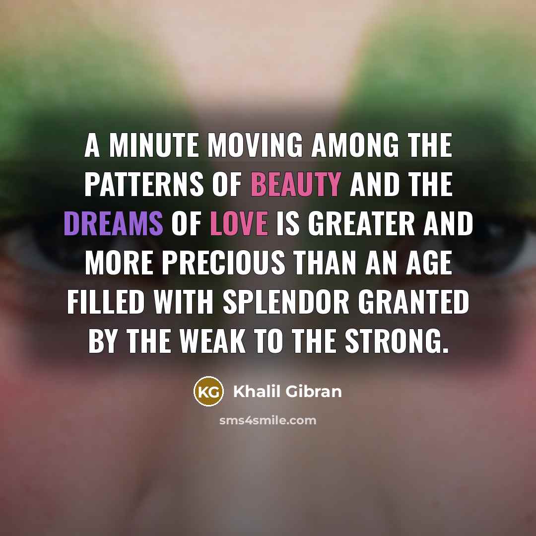 “A minute moving among the patterns of beauty and the dreams of love is greater and more precious than an age filled with splendor granted by the weak to the strong.” quote by Khalil Gibran