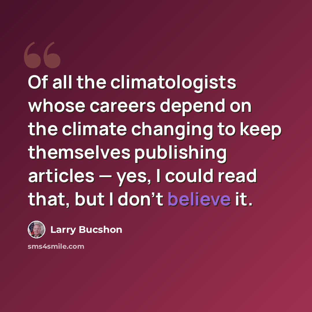 “Of all the climatologists whose careers depend on the climate changing to keep themselves publishing articles — yes, I could read that, but I don't believe it.” quote by Larry Bucshon