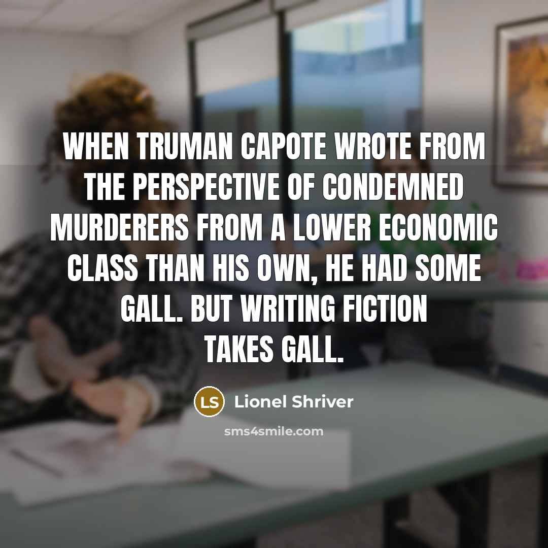 “When Truman Capote wrote from the perspective of condemned murderers from a lower economic class than his own, he had some gall. But writing fiction takes gall.” quote by Lionel Shriver