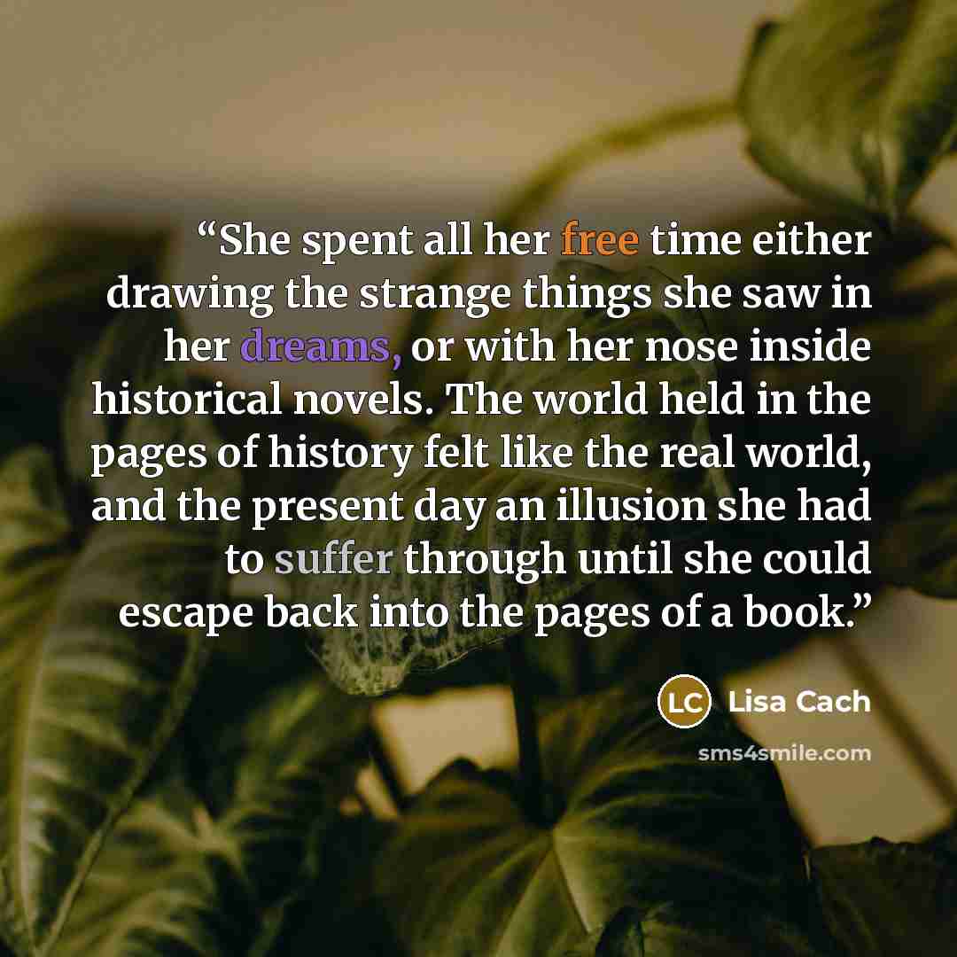 “She spent all her free time either drawing the strange things she saw in her dreams, or with her nose inside historical novels. The world held in the pages of history felt like the real world, and the present day an illusion she had to suffer through until she could escape back into the pages of a…” quote by Lisa Cach