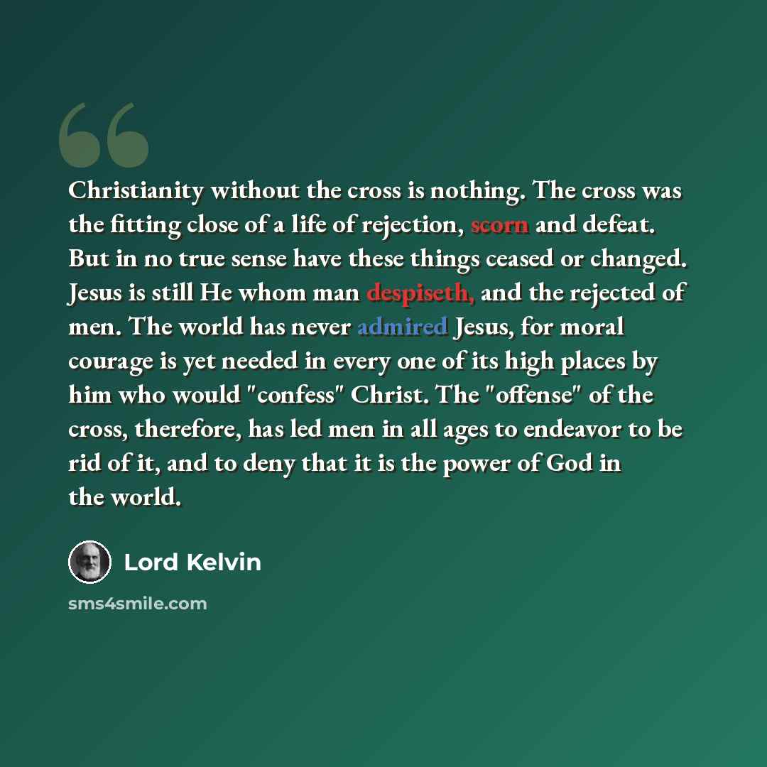 “Christianity without the cross is nothing. The cross was the fitting close of a life of rejection, scorn and defeat. But in no true sense have these things ceased or changed. Jesus is still He whom man despiseth, and the rejected of men. The world has never admired Jesus, for moral courage is yet…” quote by Lord Kelvin