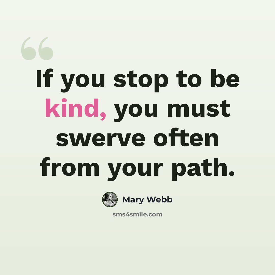 “If you stop to be kind, you must swerve often from your path.” quote by Mary Webb