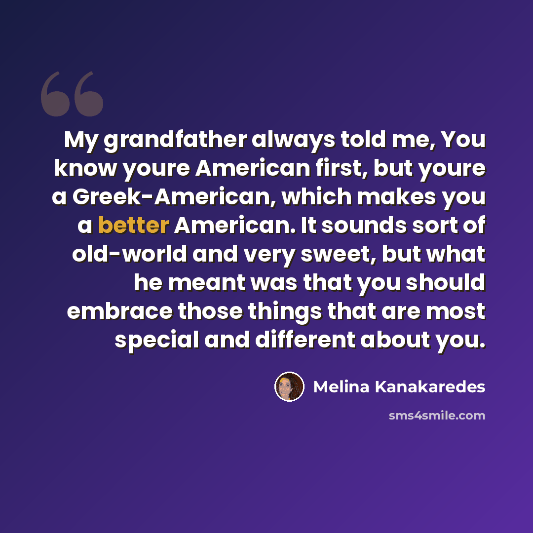 “My grandfather always told me, You know youre American first, but youre a Greek-American, which makes you a better American. It sounds sort of old-world and very sweet, but what he meant was that you should embrace those things that are most special and different about you.” quote by Melina Kanakaredes