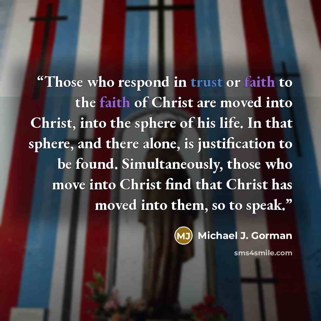 “Those who respond in trust or faith to the faith of Christ are moved into Christ, into the sphere of his life. In that sphere, and there alone, is justification to be found. Simultaneously, those who move into Christ find that Christ has moved into them, so to speak.” quote by Michael J. Gorman