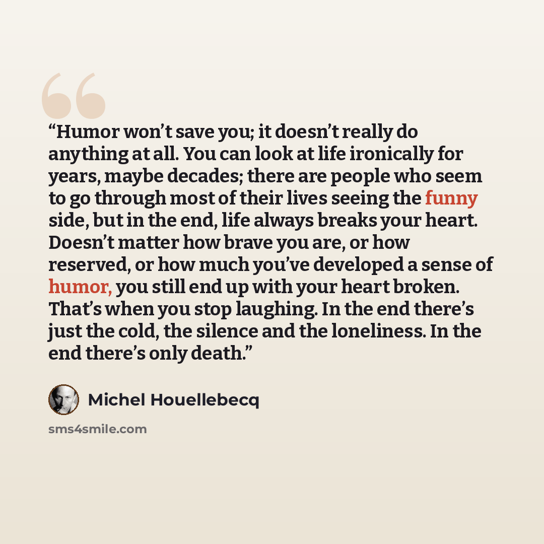 “Humor won’t save you; it doesn’t really do anything at all. You can look at life ironically for years, maybe decades; there are people who seem to go through most of their lives seeing the funny side, but in the end, life always breaks your heart. Doesn’t matter how brave you are, or how reserved…” quote by Michel Houellebecq
