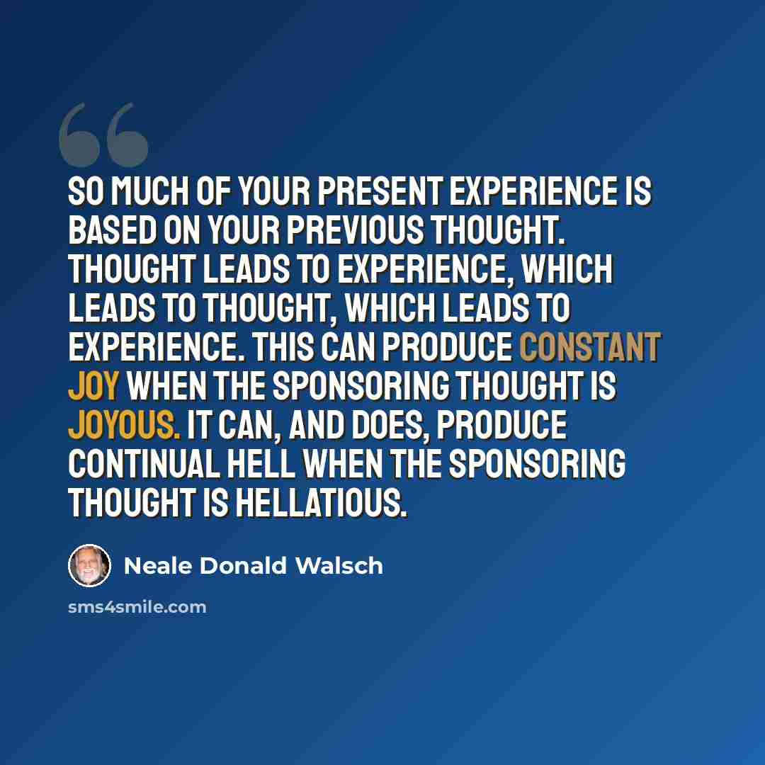 “So much of your present experience is based on your previous thought. Thought leads to experience, which leads to thought, which leads to experience. This can produce constant joy when the Sponsoring Thought is joyous. It can, and does, produce continual hell when the Sponsoring Thought is…” quote by Neale Donald Walsch
