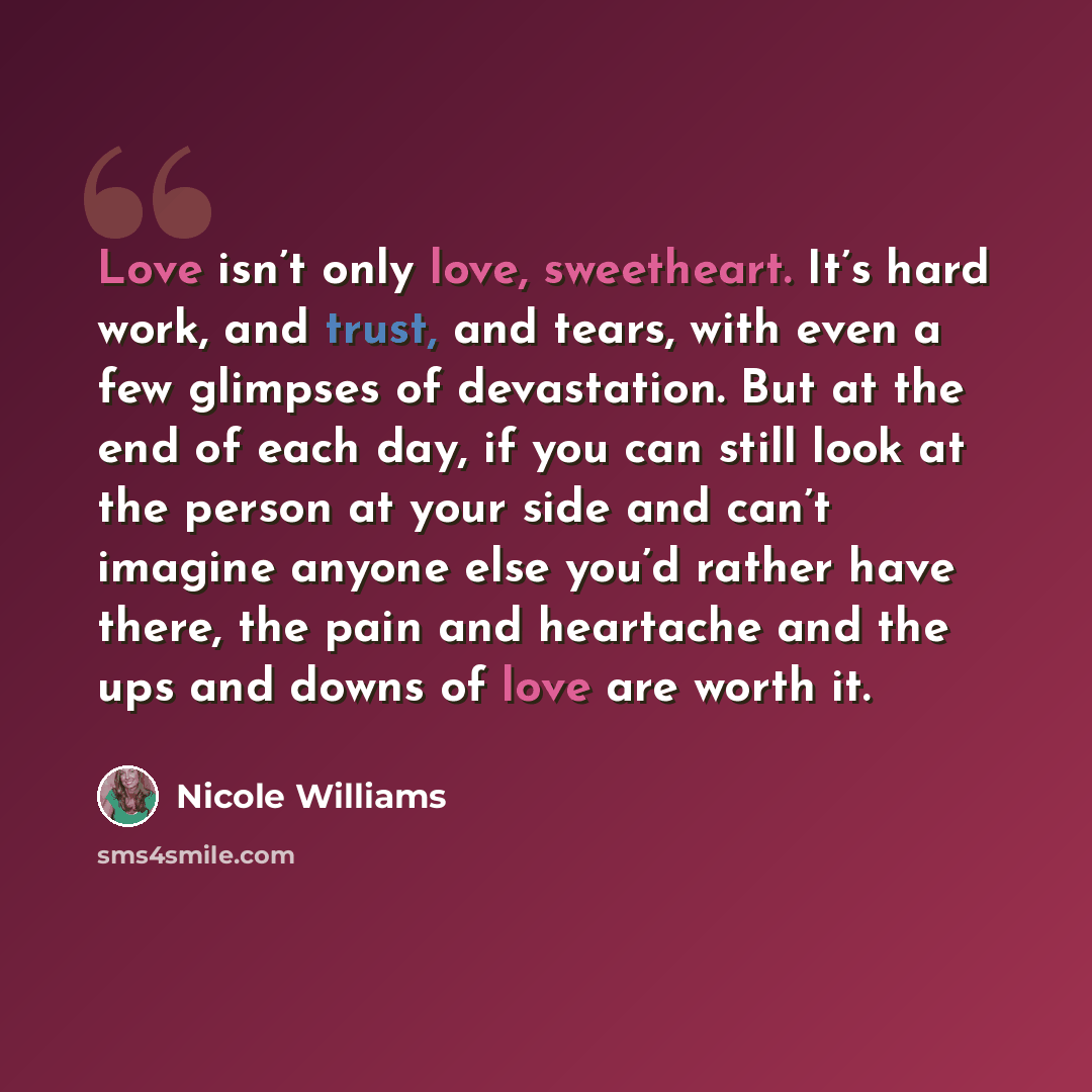 “Love isn’t only love, sweetheart. It’s hard work, and trust, and tears, with even a few glimpses of devastation. But at the end of each day, if you can still look at the person at your side and can’t imagine anyone else you’d rather have there, the pain and heartache and the ups and downs of love…” quote by Nicole Williams