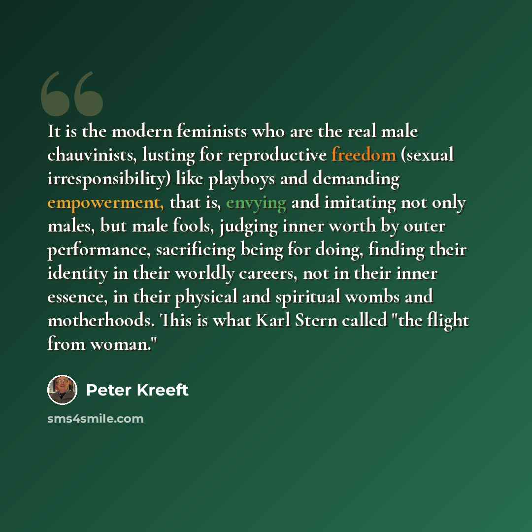 “It is the modern feminists who are the real male chauvinists, lusting for reproductive freedom (sexual irresponsibility) like playboys and demanding empowerment, that is, envying and imitating not only males, but male fools, judging inner worth by outer performance, sacrificing being for doing…” quote by Peter Kreeft