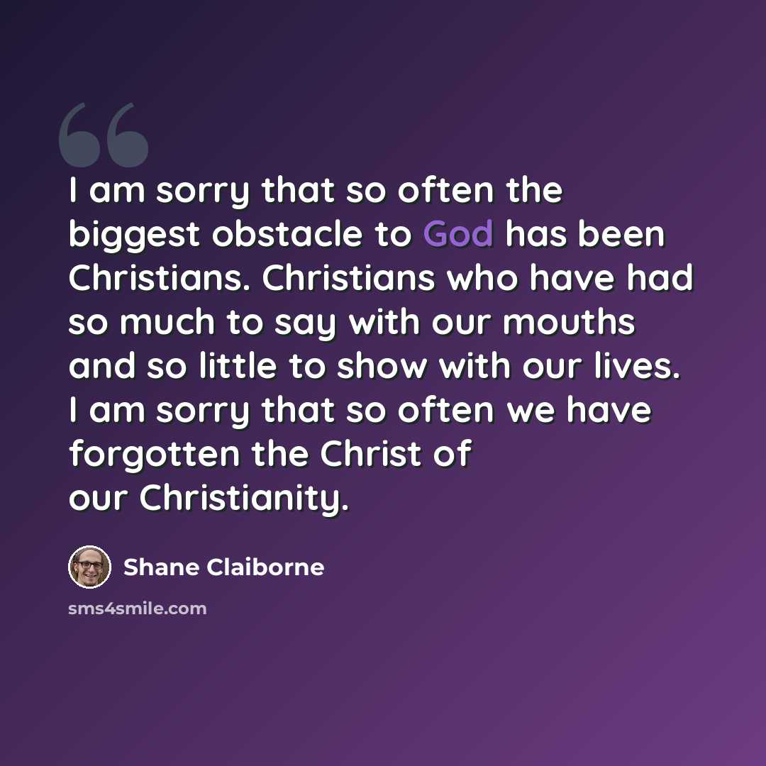 “I am sorry that so often the biggest obstacle to God has been Christians. Christians who have had so much to say with our mouths and so little to show with our lives. I am sorry that so often we have forgotten the Christ of our Christianity.” quote by Shane Claiborne