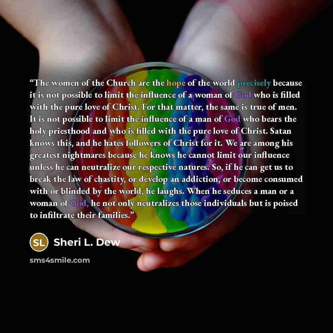 “The women of the Church are the hope of the world precisely because it is not possible to limit the influence of a woman of God who is filled with the pure love of Christ. For that matter, the same is true of men. It is not possible to limit the influence of a man of God who bears the holy…” quote by Sheri L. Dew