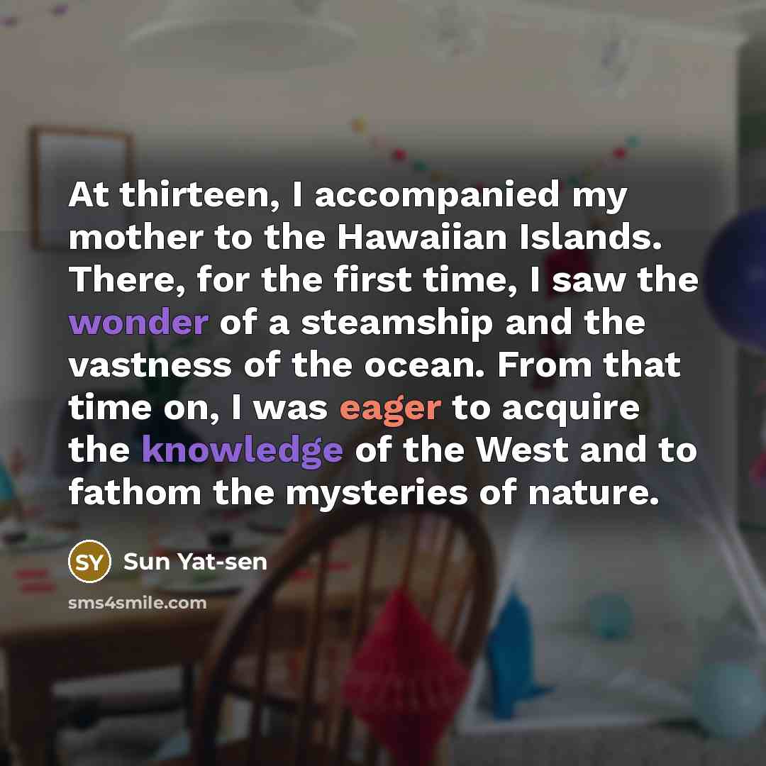 “At thirteen, I accompanied my mother to the Hawaiian Islands. There, for the first time, I saw the wonder of a steamship and the vastness of the ocean. From that time on, I was eager to acquire the knowledge of the West and to fathom the mysteries of nature.” quote by Sun Yat-sen