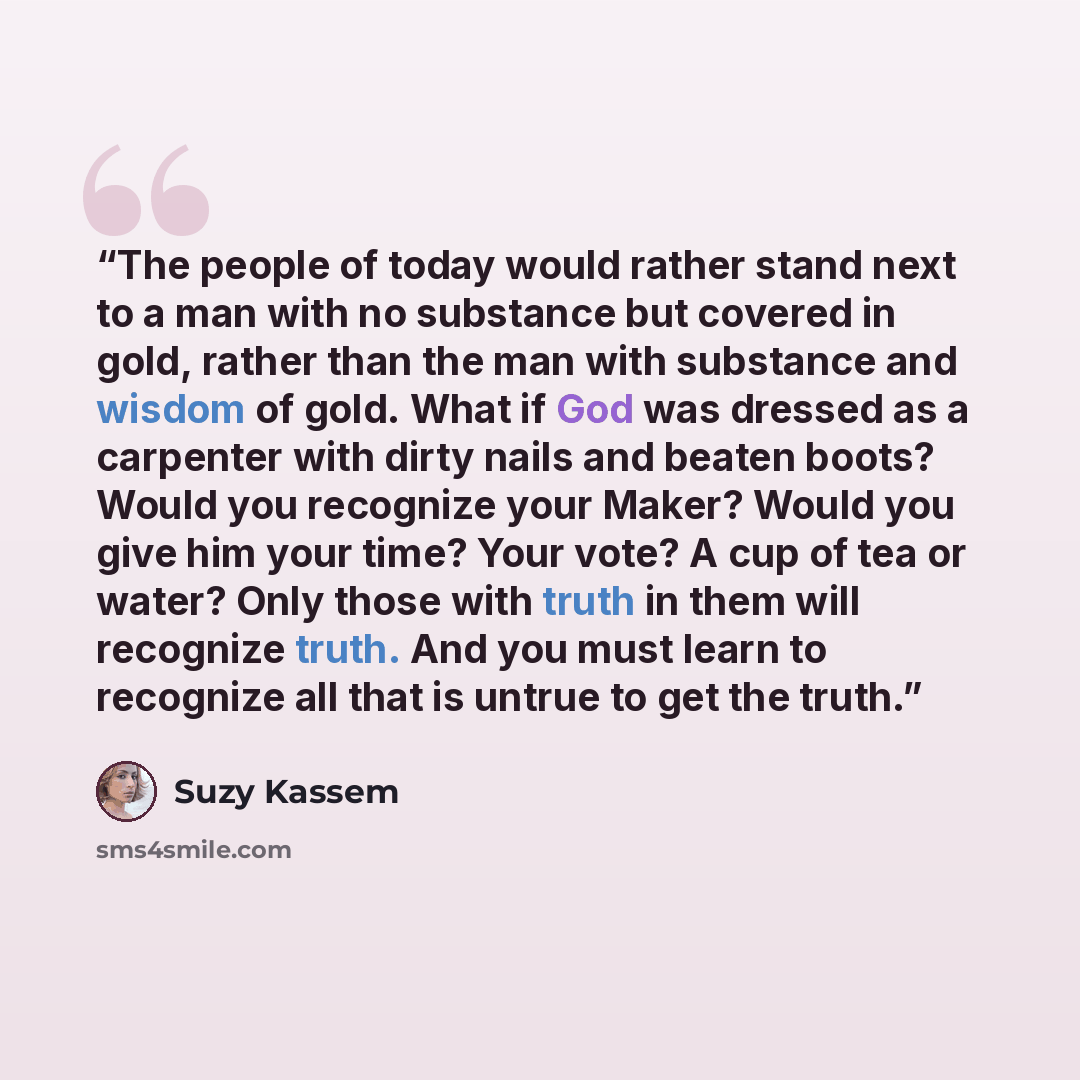 “The people of today would rather stand next to a man with no substance but covered in gold, rather than the man with substance and wisdom of gold. What if God was dressed as a carpenter with dirty nails and beaten boots? Would you recognize your Maker? Would you give him your time? Your vote? A…” quote by Suzy Kassem