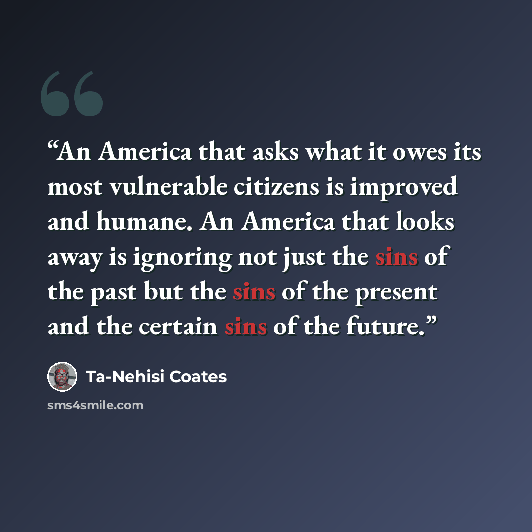 “An America that asks what it owes its most vulnerable citizens is improved and humane. An America that looks away is ignoring not just the sins of the past but the sins of the present and the certain sins of the future.” quote by Ta-Nehisi Coates