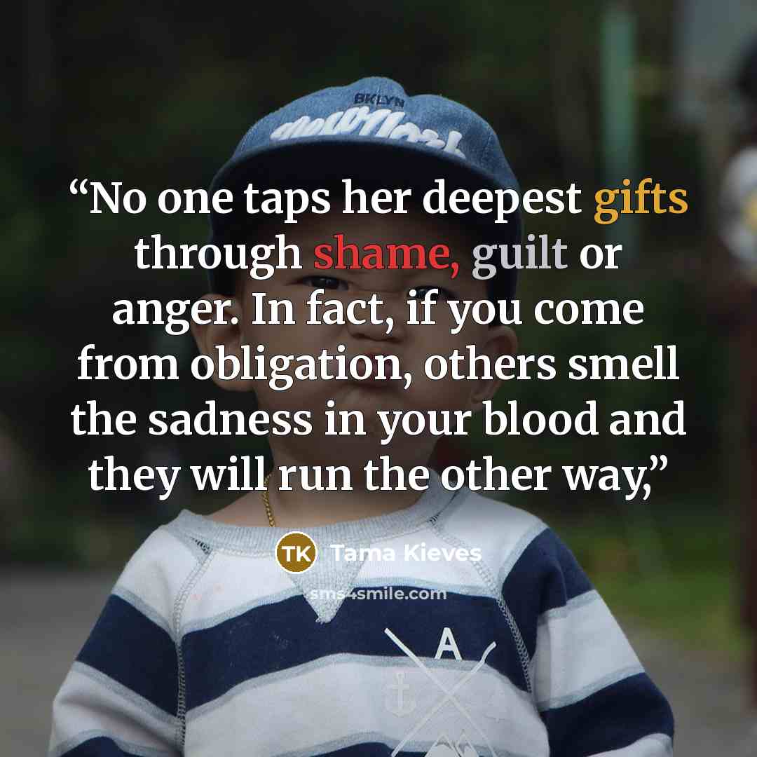 “No one taps her deepest gifts through shame, guilt or anger. In fact, if you come from obligation, others smell the sadness in your blood and they will run the other way,” quote by Tama Kieves