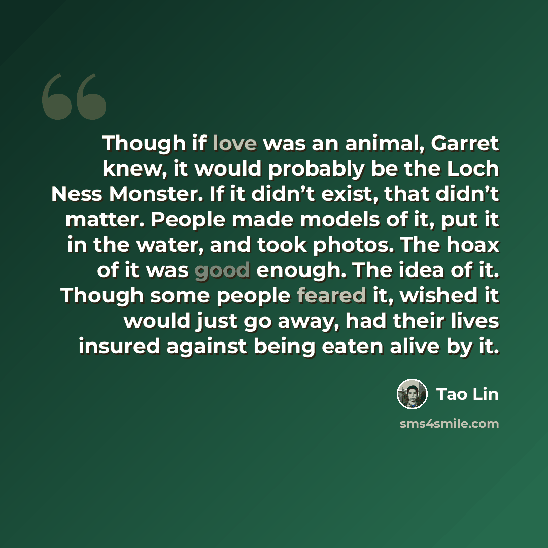 “Though if love was an animal, Garret knew, it would probably be the Loch Ness Monster. If it didn’t exist, that didn’t matter. People made models of it, put it in the water, and took photos. The hoax of it was good enough. The idea of it. Though some people feared it, wished it would just go away…” quote by Tao Lin