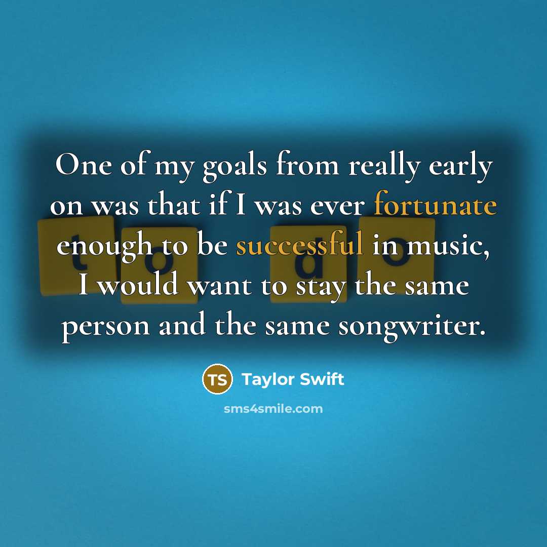 “One of my goals from really early on was that if I was ever fortunate enough to be successful in music, I would want to stay the same person and the same songwriter.” quote by Taylor Swift