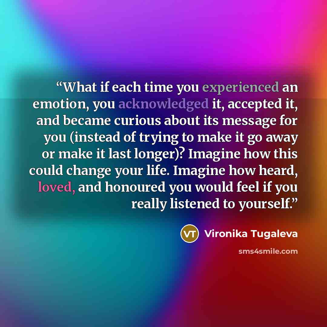 “What if each time you experienced an emotion, you acknowledged it, accepted it, and became curious about its message for you (instead of trying to make it go away or make it last longer)? Imagine how this could change your life. Imagine how heard, loved, and honoured you would feel if you really…” quote by Vironika Tugaleva