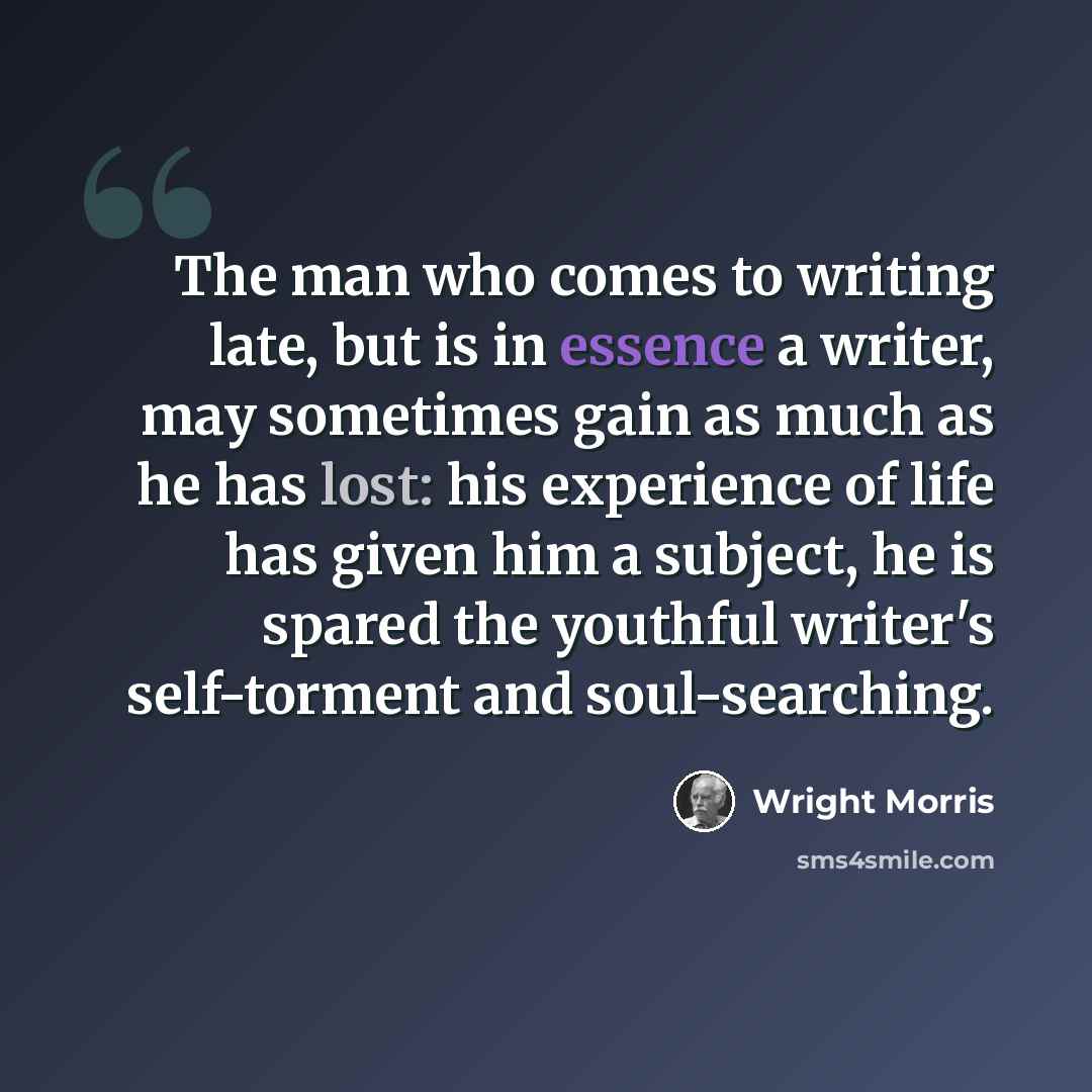 “The man who comes to writing late, but is in essence a writer, may sometimes gain as much as he has lost: his experience of life has given him a subject, he is spared the youthful writer's self-torment and soul-searching.” quote by Wright Morris