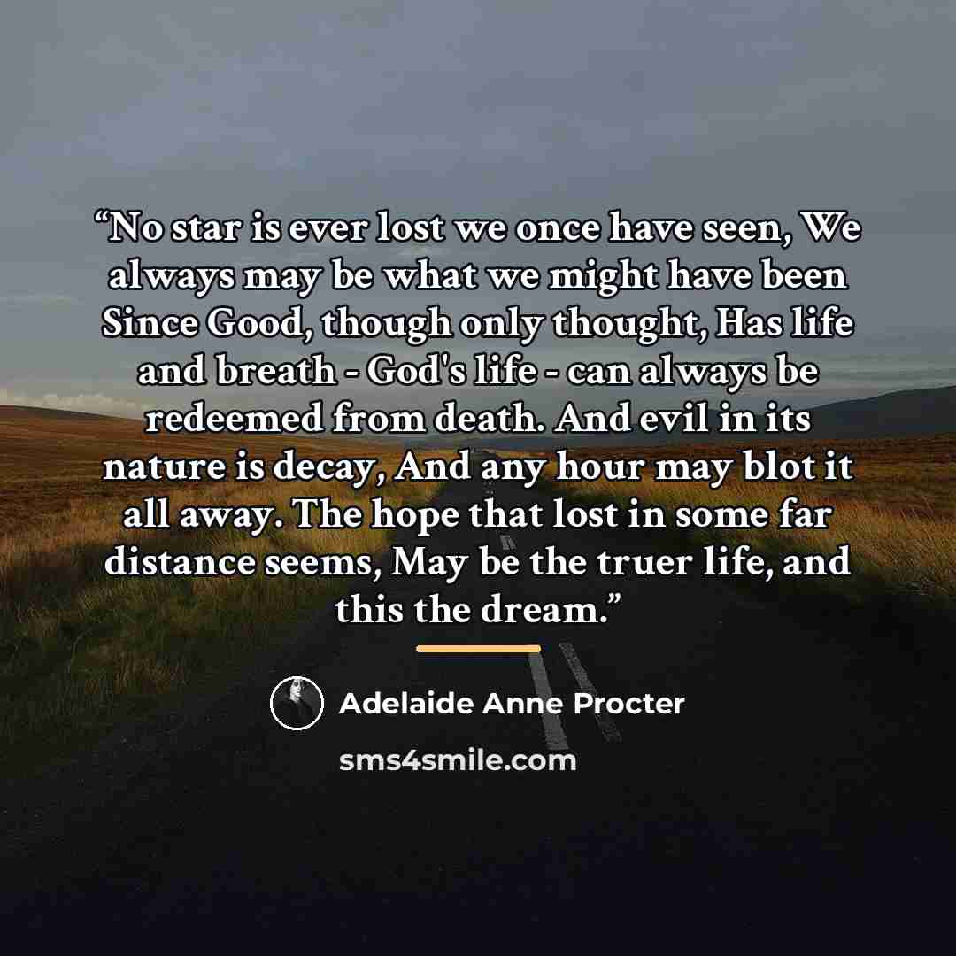 “No star is ever lost we once have seen, We always may be what we might have been Since Good, though only thought, Has life and breath - God's life - can always be redeemed from death. And evil in its nature is decay, And any hour may blot it all away. The hope that lost in some far distance seems…” quote by Adelaide Anne Procter