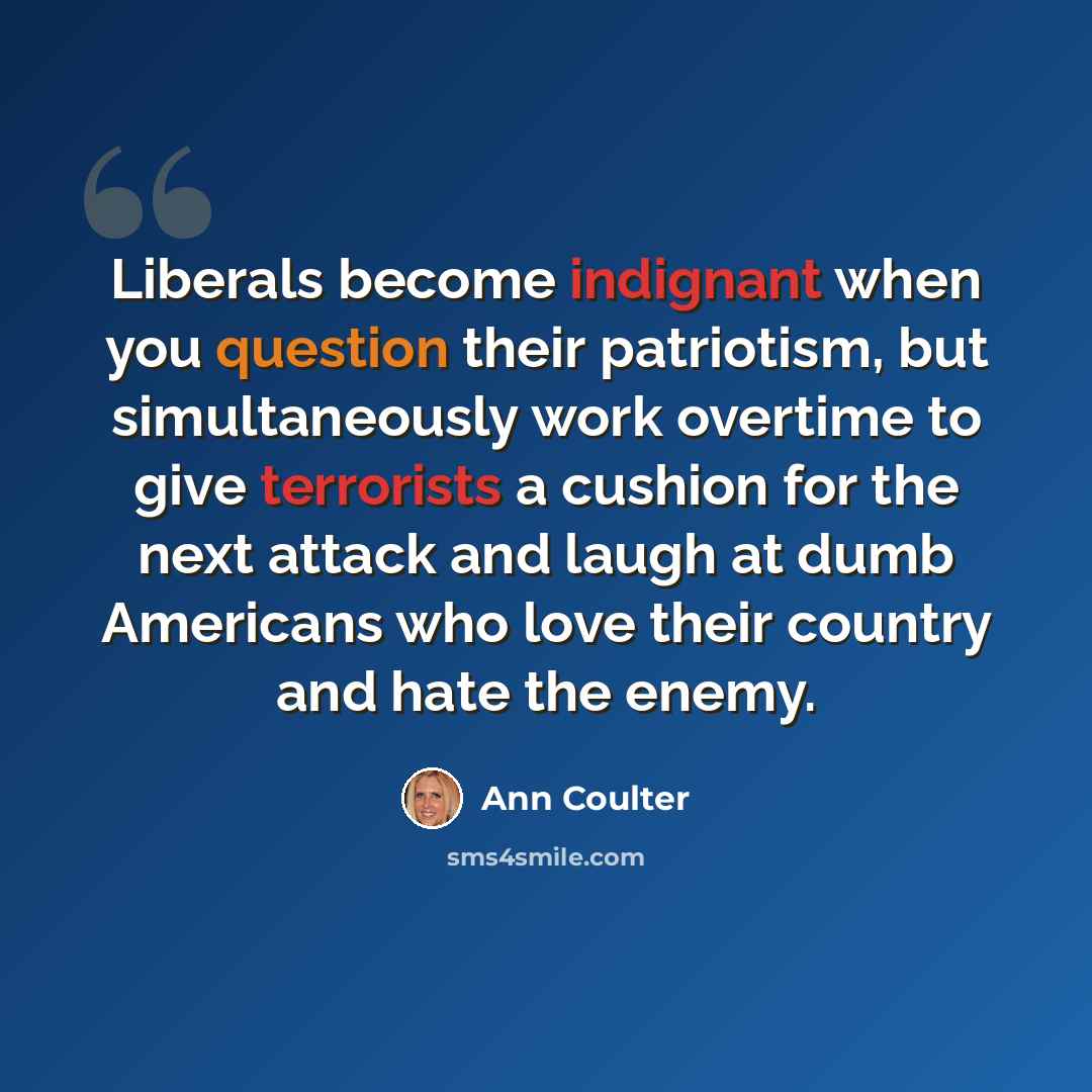 “Liberals become indignant when you question their patriotism, but simultaneously work overtime to give terrorists a cushion for the next attack and laugh at dumb Americans who love their country and hate the enemy.” quote by Ann Coulter