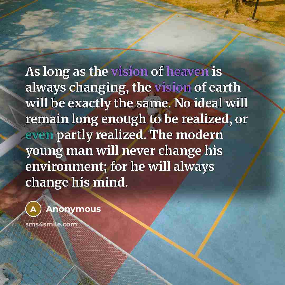 “As long as the vision of heaven is always changing, the vision of earth will be exactly the same. No ideal will remain long enough to be realized, or even partly realized. The modern young man will never change his environment; for he will always change his mind.” quote by Anonymous