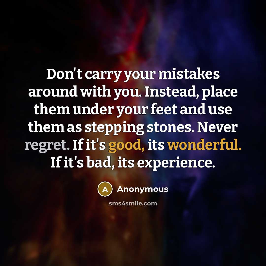 “Don't carry your mistakes around with you. Instead, place them under your feet and use them as stepping stones. Never regret. If it's good, its wonderful. If it's bad, its experience.” quote by Anonymous