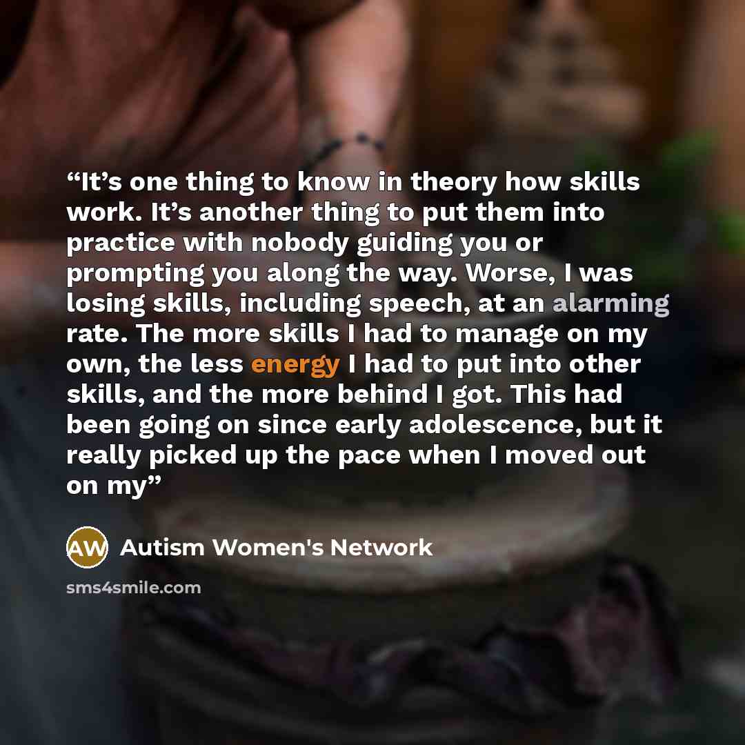 “It’s one thing to know in theory how skills work. It’s another thing to put them into practice with nobody guiding you or prompting you along the way. Worse, I was losing skills, including speech, at an alarming rate. The more skills I had to manage on my own, the less energy I had to put into…” quote by Autism Women's Network