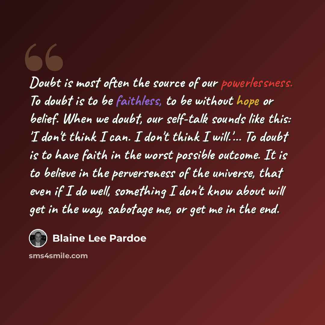 “Doubt is most often the source of our powerlessness. To doubt is to be faithless, to be without hope or belief. When we doubt, our self-talk sounds like this: 'I don't think I can. I don't think I will.'... To doubt is to have faith in the worst possible outcome. It is to believe in the…” quote by Blaine Lee Pardoe